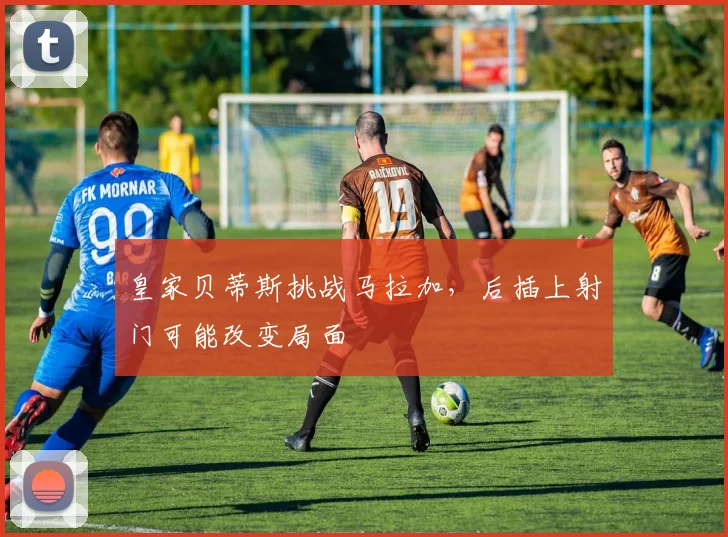 皇家贝蒂斯挑战马拉加,后插上射门可能改变局面