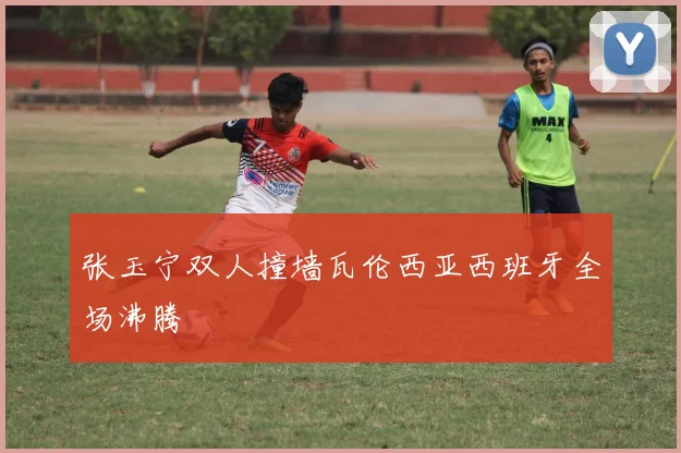 张玉宁双人撞墙瓦伦西亚西班牙全场沸腾