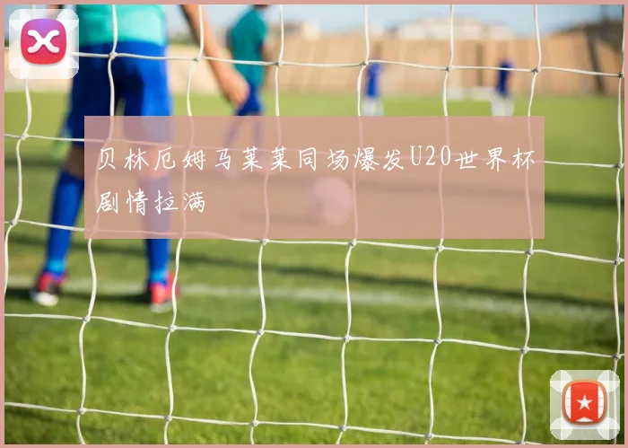 贝林厄姆马莱莱同场爆发U20世界杯剧情拉满