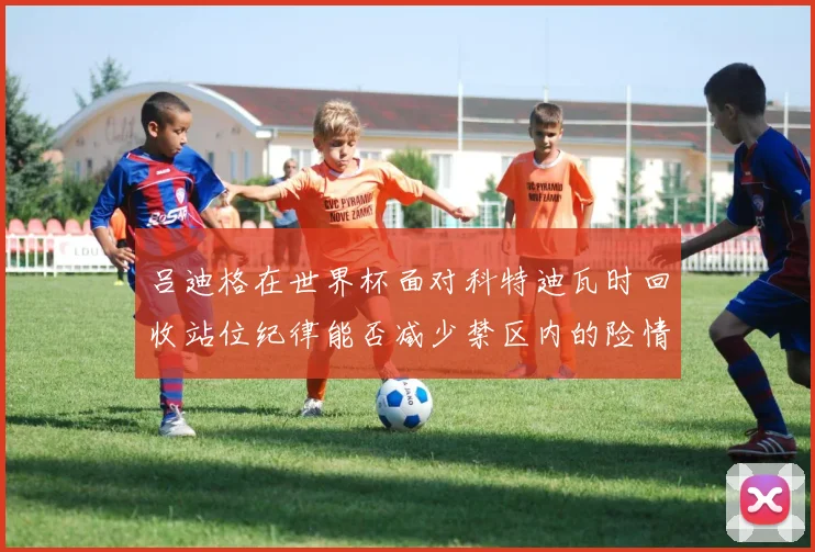 吕迪格在世界杯面对科特迪瓦时回收站位纪律能否减少禁区内的险情
