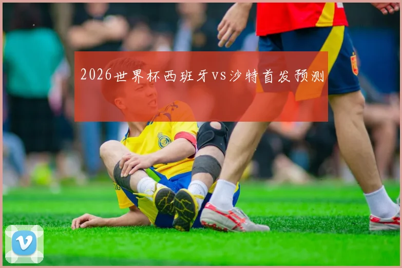 2026世界杯西班牙vs沙特首发预测