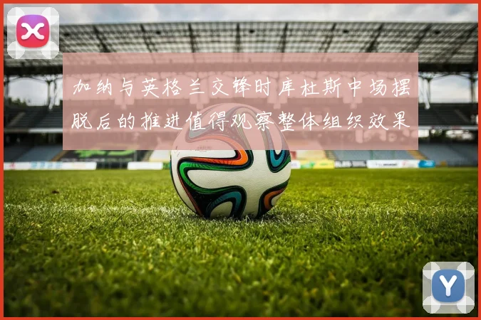 加纳与英格兰交锋时库杜斯中场摆脱后的推进值得观察整体组织效果
