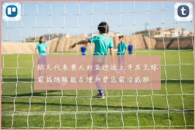 欧文代表澳大利亚迎战土耳其无球前插线路能否增加禁区前沿威胁