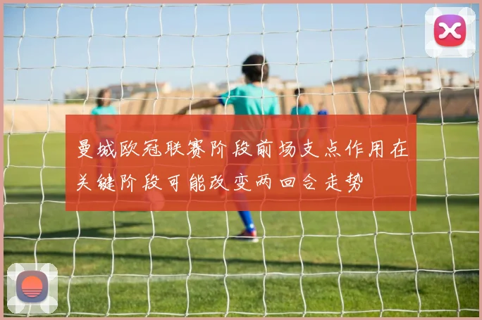 曼城欧冠联赛阶段前场支点作用在关键阶段可能改变两回合走势