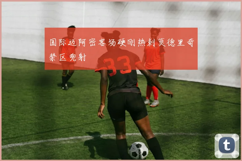 国际迈阿密客场硬刚热刺莫德里奇禁区兜射