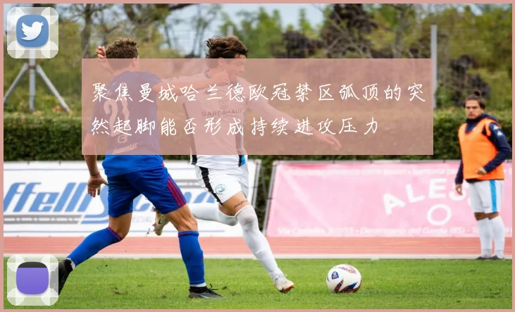 聚焦曼城哈兰德欧冠禁区弧顶的突然起脚能否形成持续进攻压力