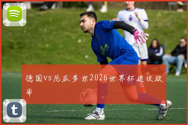 德国vs厄瓜多尔2026世界杯进攻效率