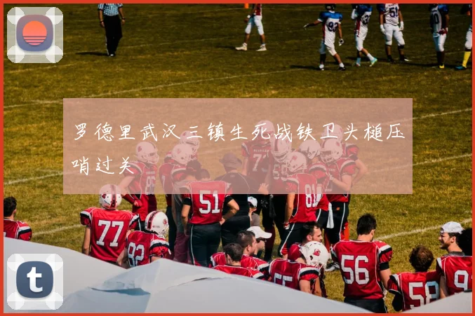 罗德里武汉三镇生死战铁卫头槌压哨过关