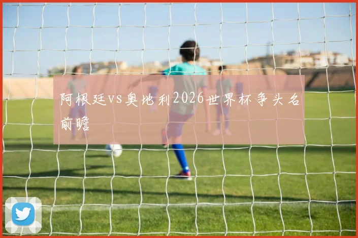 阿根廷vs奥地利2026世界杯争头名前瞻