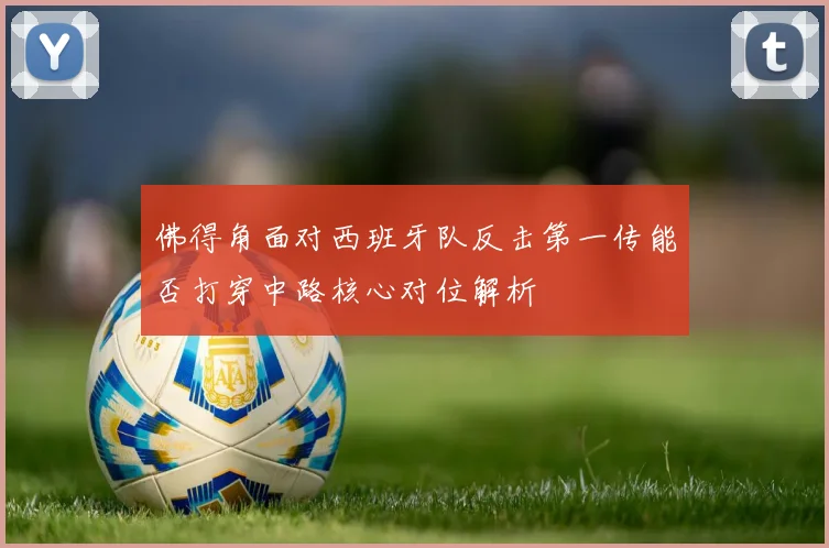 佛得角面对西班牙队反击第一传能否打穿中路核心对位解析