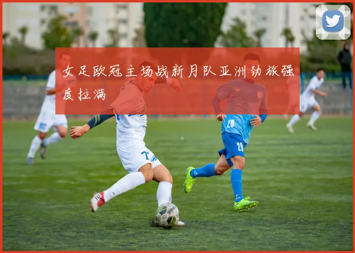 女足欧冠主场战新月队亚洲劲旅强度拉满