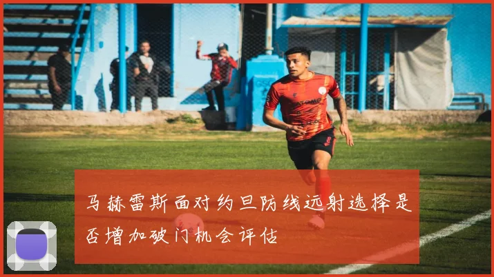 马赫雷斯面对约旦防线远射选择是否增加破门机会评估