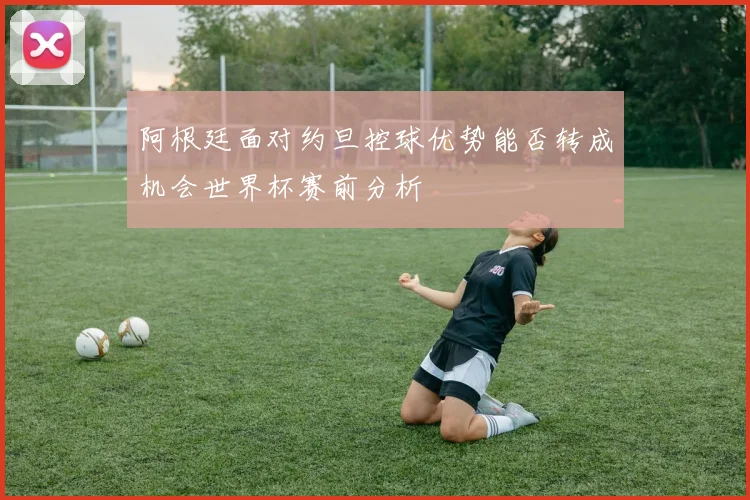 阿根廷面对约旦控球优势能否转成机会世界杯赛前分析
