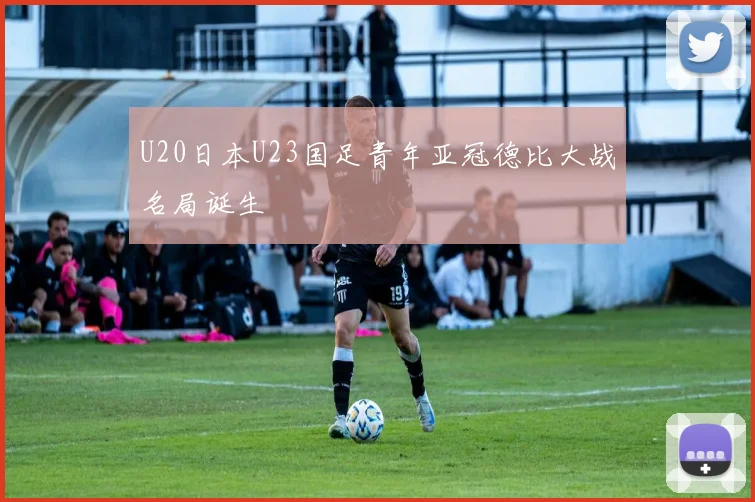 U20日本U23国足青年亚冠德比大战名局诞生
