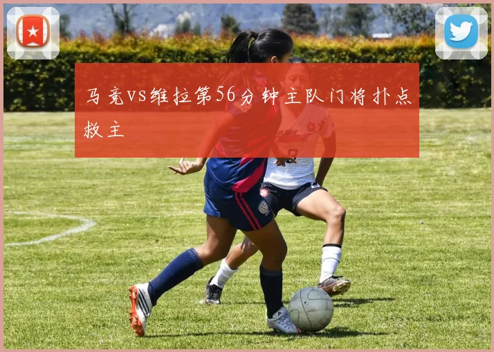 马竞vs维拉第56分钟主队门将扑点救主