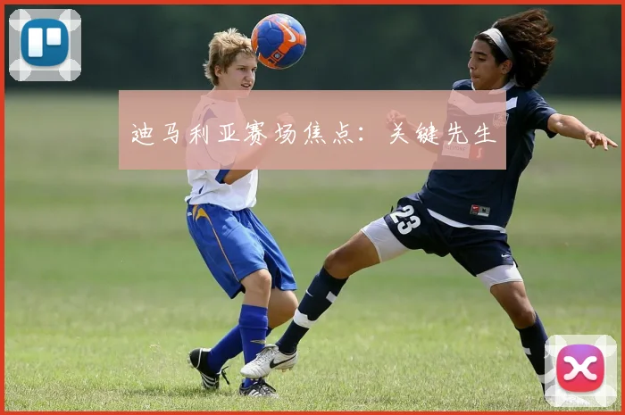 迪马利亚赛场焦点：关键先生