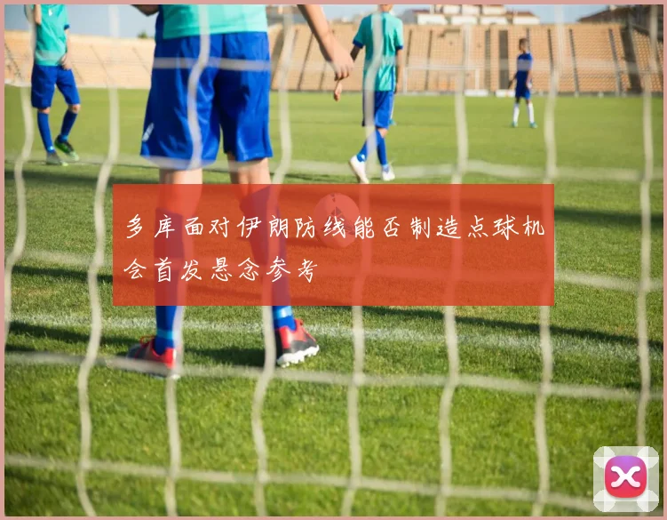 多库面对伊朗防线能否制造点球机会首发悬念参考