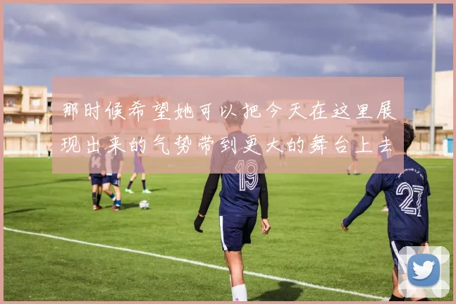 那时候希望她可以把今天在这里展现出来的气势带到更大的舞台上去