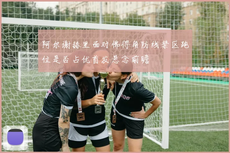 阿尔谢赫里面对佛得角防线禁区跑位是否占优首发悬念前瞻