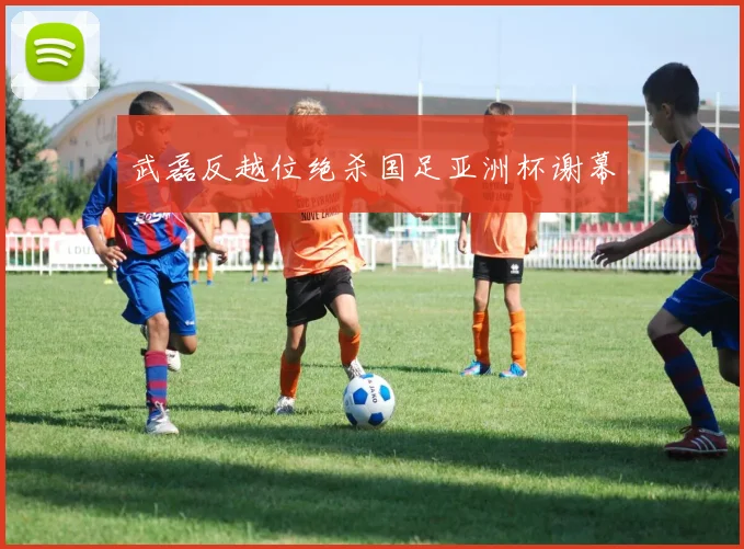武磊反越位绝杀国足亚洲杯谢幕