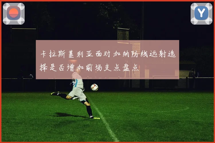 卡拉斯基利亚面对加纳防线远射选择是否增加前场支点盘点