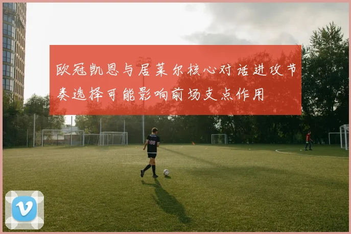 欧冠凯恩与居莱尔核心对话进攻节奏选择可能影响前场支点作用