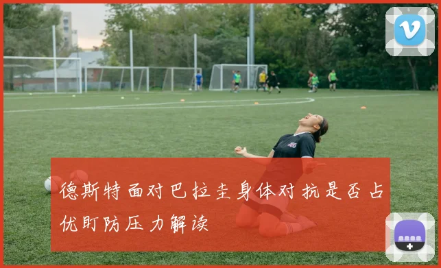 德斯特面对巴拉圭身体对抗是否占优盯防压力解读