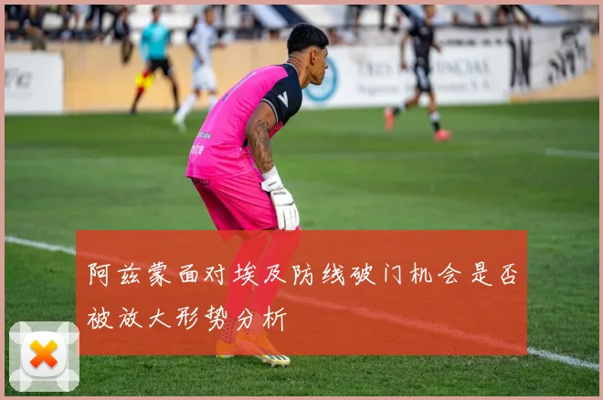 阿兹蒙面对埃及防线破门机会是否被放大形势分析