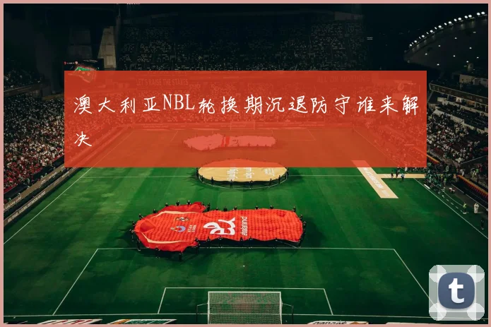 澳大利亚NBL轮换期沉退防守谁来解决