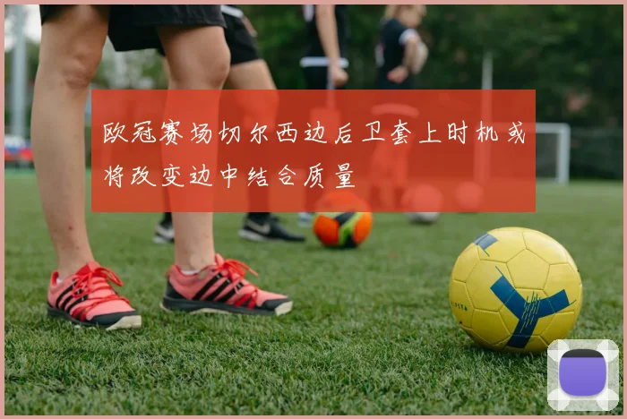 欧冠赛场切尔西边后卫套上时机或将改变边中结合质量
