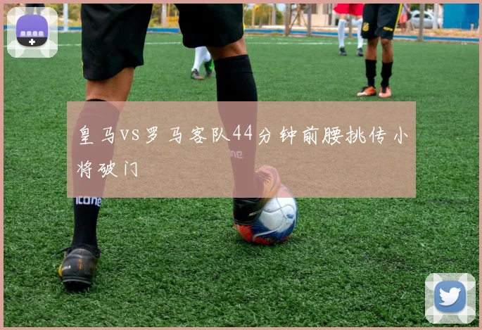 皇马vs罗马客队44分钟前腰挑传小将破门