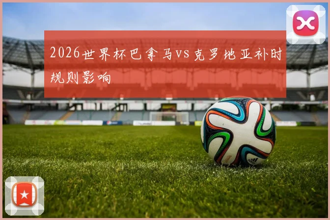 2026世界杯巴拿马vs克罗地亚补时规则影响