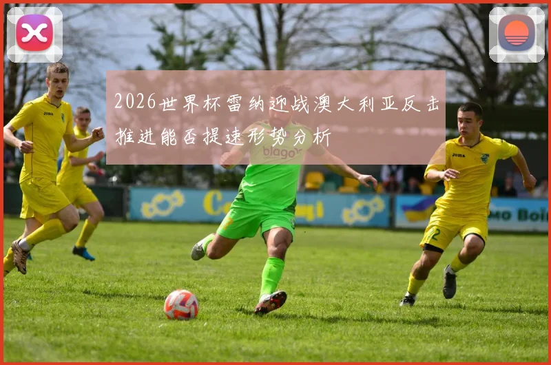 2026世界杯雷纳迎战澳大利亚反击推进能否提速形势分析
