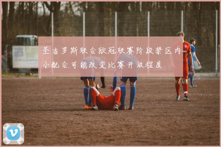 圣吉罗斯联合欧冠联赛阶段禁区内小配合可能改变比赛开放程度