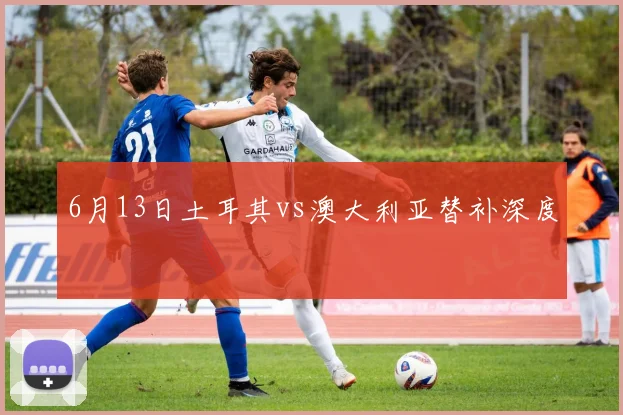 6月13日土耳其vs澳大利亚替补深度