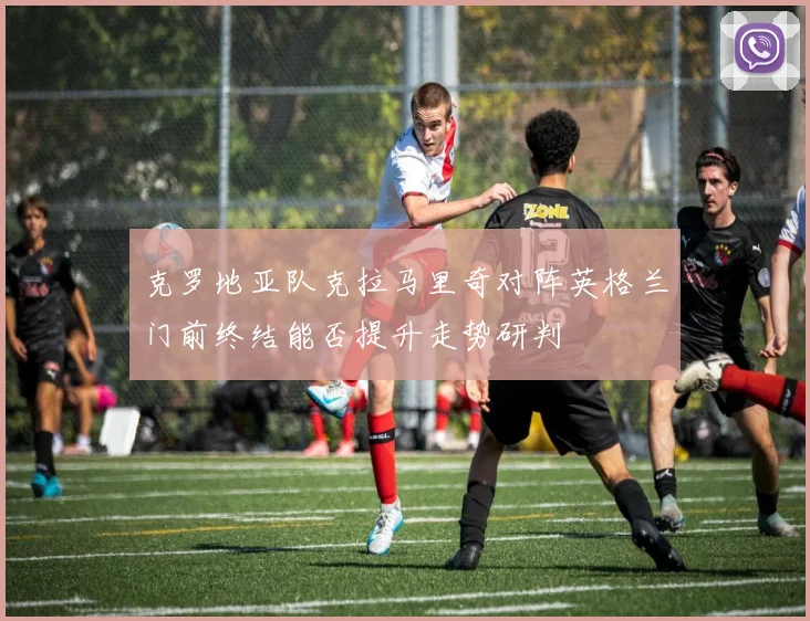 克罗地亚队克拉马里奇对阵英格兰门前终结能否提升走势研判
