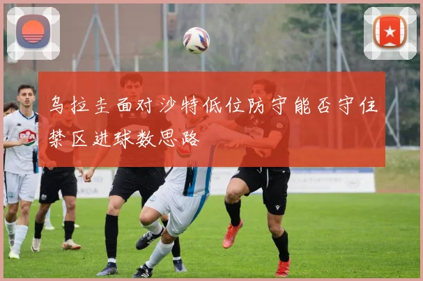 乌拉圭面对沙特低位防守能否守住禁区进球数思路