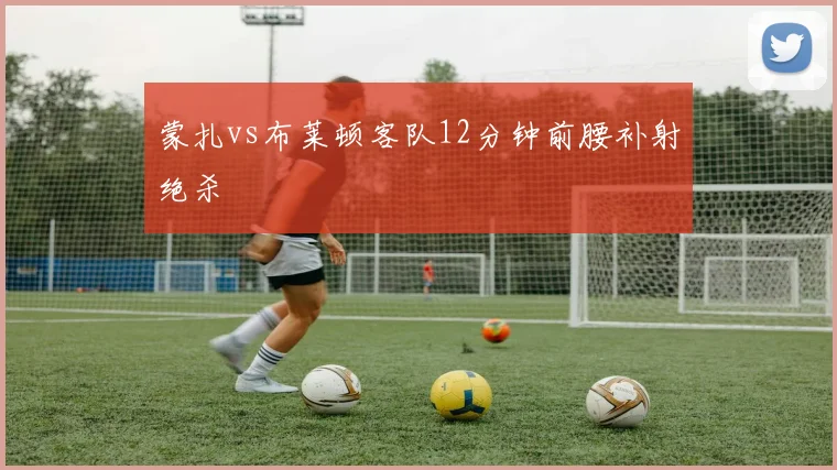蒙扎vs布莱顿客队12分钟前腰补射绝杀