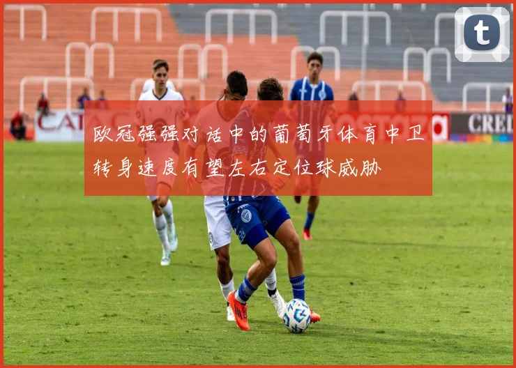 欧冠强强对话中的葡萄牙体育中卫转身速度有望左右定位球威胁