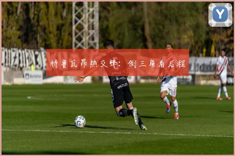 特鲁瓦昂热交锋：倒三角看后程