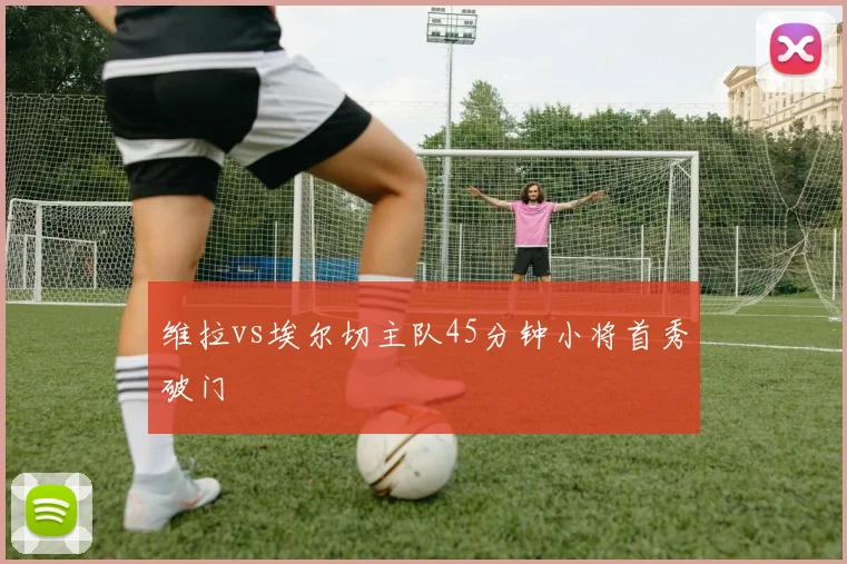 维拉vs埃尔切主队45分钟小将首秀破门
